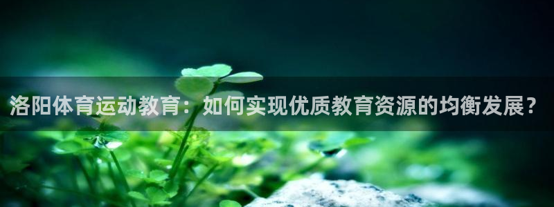 JJB竞技宝官网下载软件：洛阳体育运动教育：如何实现优质教育